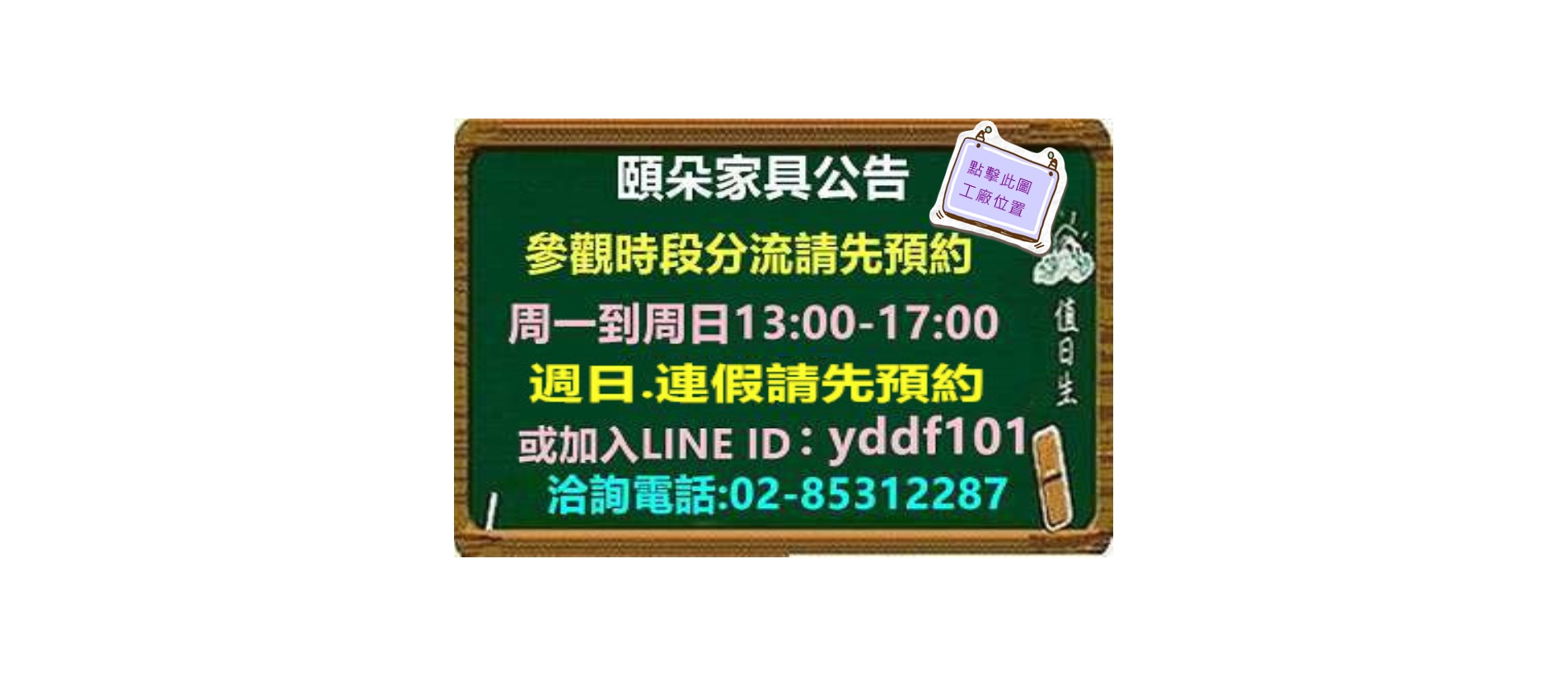 頤朵家具公告 參觀時段分流請先預約 周一到周日13:00-17:00 周日、連假請先預約 或加入LINE ID:yddf101 洽詢電話：02-85312287